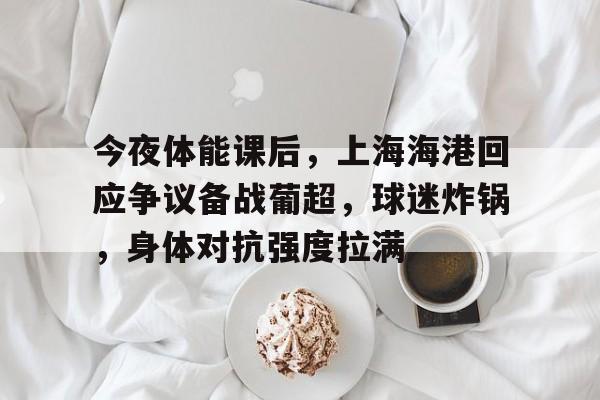 今夜体能课后，上海海港回应争议备战葡超，球迷炸锅，身体对抗强度拉满的简单介绍-lol竞猜平台